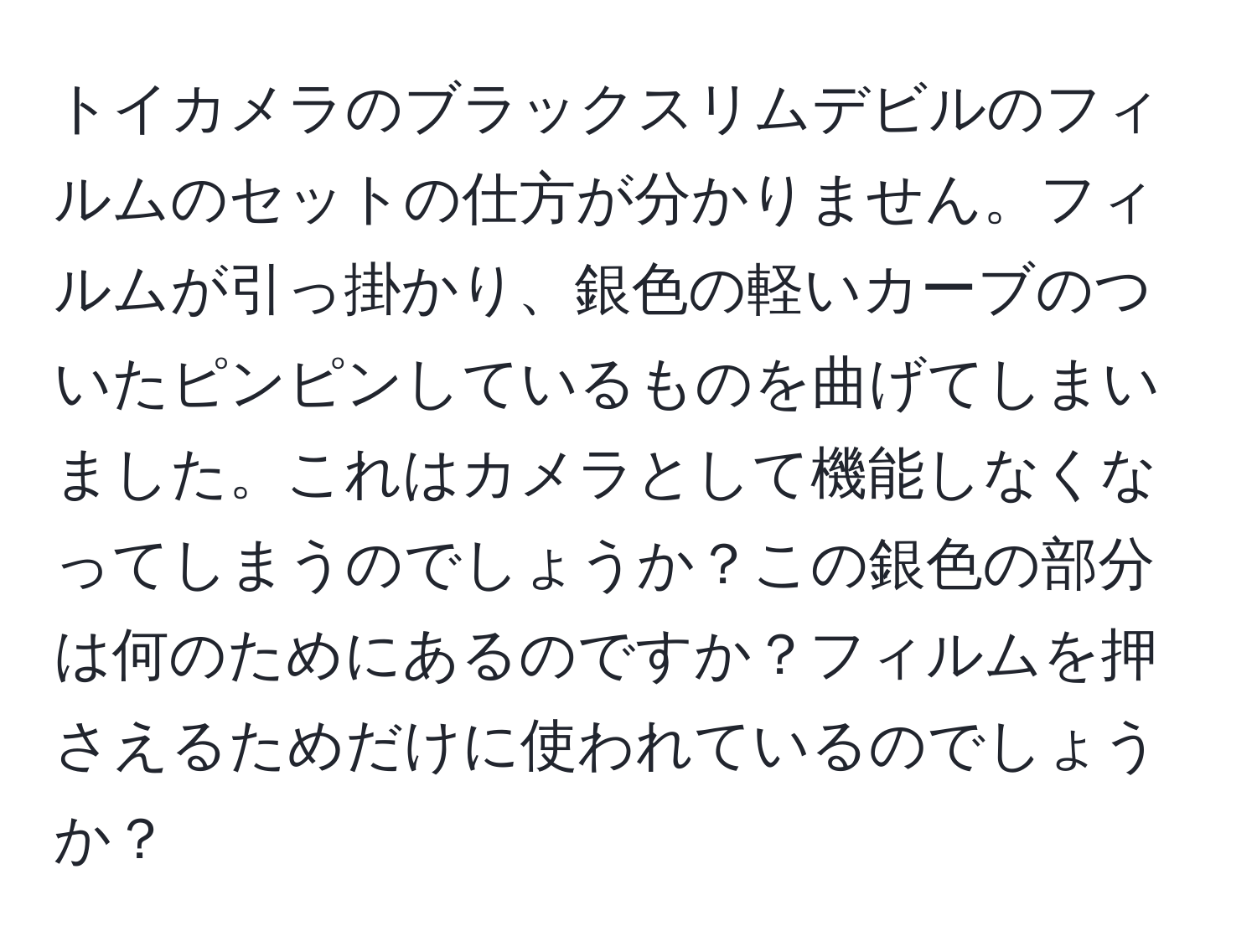 トイカメラのブラックスリムデビルのフィルムのセットの仕方が分かりません。フィルムが引っ掛かり、銀色の軽いカーブのついたピンピンしているものを曲げてしまいました。これはカメラとして機能しなくなってしまうのでしょうか？この銀色の部分は何のためにあるのですか？フィルムを押さえるためだけに使われているのでしょうか？