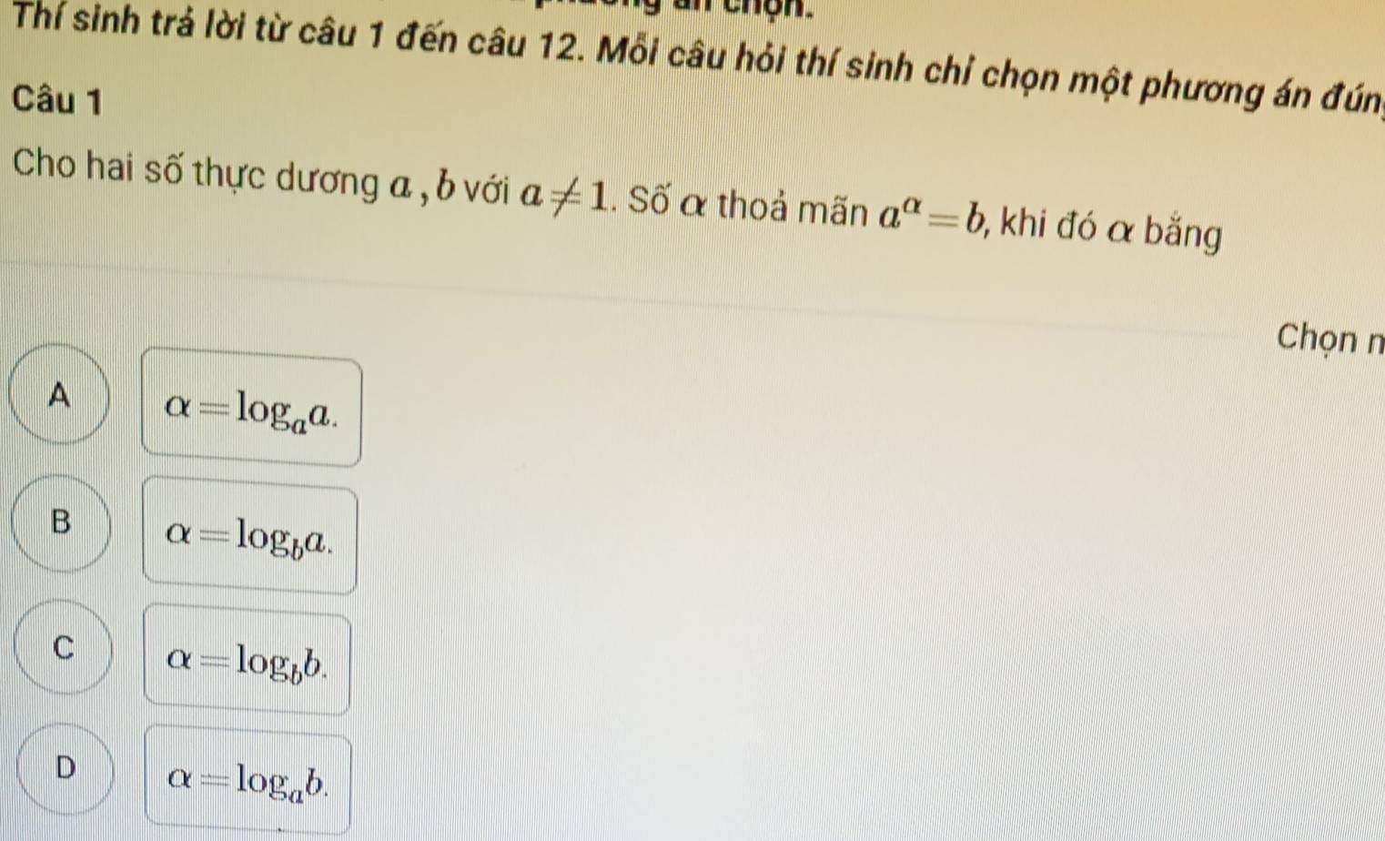 an thọn.
Thí sinh trả lời từ câu 1 đến câu 12. Mỗi câu hỏi thí sinh chỉ chọn một phương án đún
Câu 1
Cho hai số thực dương a , b với a!= 1. Số α thoả mãn a^(alpha)=b , khi đó α bằng
Chọn n
A alpha =log _aa.
B alpha =log _ba.
C alpha =log _bb.
D alpha =log _ab.