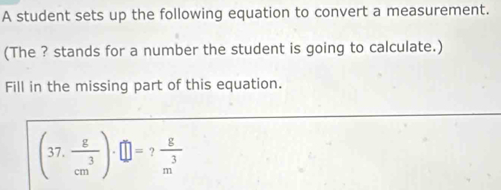 A student sets up the following equation to convert a measurement. 
(The ? stands for a number the student is going to calculate.) 
Fill in the missing part of this equation.
(37. g/cm^3 )· □ = 2 8/m^3 