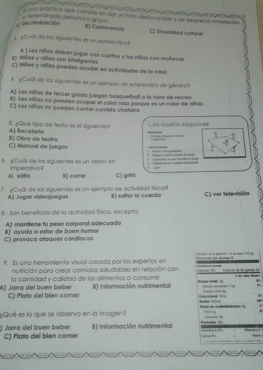 Es una práctica que consiste en dar un trato desfavorable o de desprecio inmerecido
a determinada persona o grupo:
A) Discriminación
B) Convivencia C) Diversidad cultural
3. Cuál de los siguientes es un estereotipo?
A ) Los niños deben jugar con carritos y las niñas con muñecas
B) Niños y niñas son inteligentes
C) Niños y niñas pueden ayudar en actividades de la casa
4. ¿Cuál de los siguientes es un ejemplo de estereotipo de género?
A) Los niños de tercer grado juegan basquetbail a la hora de recreo
B) Los niños no pueden ocupar el color rosa porque es un color de niñas
C) Los niños no pueden comer comida chatarra
5. ¿Qué tipo de texto es el siguiente? Las cuatro esquinas
A) Recetario Msterision:
B) Obra de teatro * Gla pera dibujar en sl pião
C) Manual de juegos Instrucciones
1. Reunir a los jugédores
2. Oibujar nuestro empsicio de juego
6. Cuál de los siguientes es un verbo en 3 Explicates en qué cansista el juego
4 Colocamos en nuastras posiciones
imperativo? S Jugar
A) salta B) correr C) gritó
7. Cuál de los siguientes es un ejemplo de actividad física?
A) Jugar videojuegos B) saltar la cuerda C) ver televisión
8.- Son beneficios de la actividad física, excepto:
A) mantiene tu peso corporal adecuado
B) ayuda a estar de buen humor
C) provoca ataques cardiacos
Tamaño de la porsión 1/4 de ta2s (113 g)
9. Es una herramienta visual creada por los expertos en Porciones por envase 8
Cantidad pur goesián
nutrición para crear comidas saludables en relación con Calories 100 Calorías de las graías 20
la cantidad y calidad de los alimentos a consumir:  % de valor darto
3
A) Jarra del buen beber B) Información nutrimental Grasa total 2 Grasas saturadas 1.5g
Grasas bens 6g
C) Plato del bien comer Colesterall 10mg 3^n
Sedio 460mg
19°
Total de carbobidrates 49 1°
0
¿Qué es lo que se observa en la imagen? Fines 0g Ancares 4g
) Jarra del buen beber B) Información nutrimental Proteina 16g
Vtarina A 0%
C) Plato del bien comer Cslgo 8% Viterena C 
Mieno