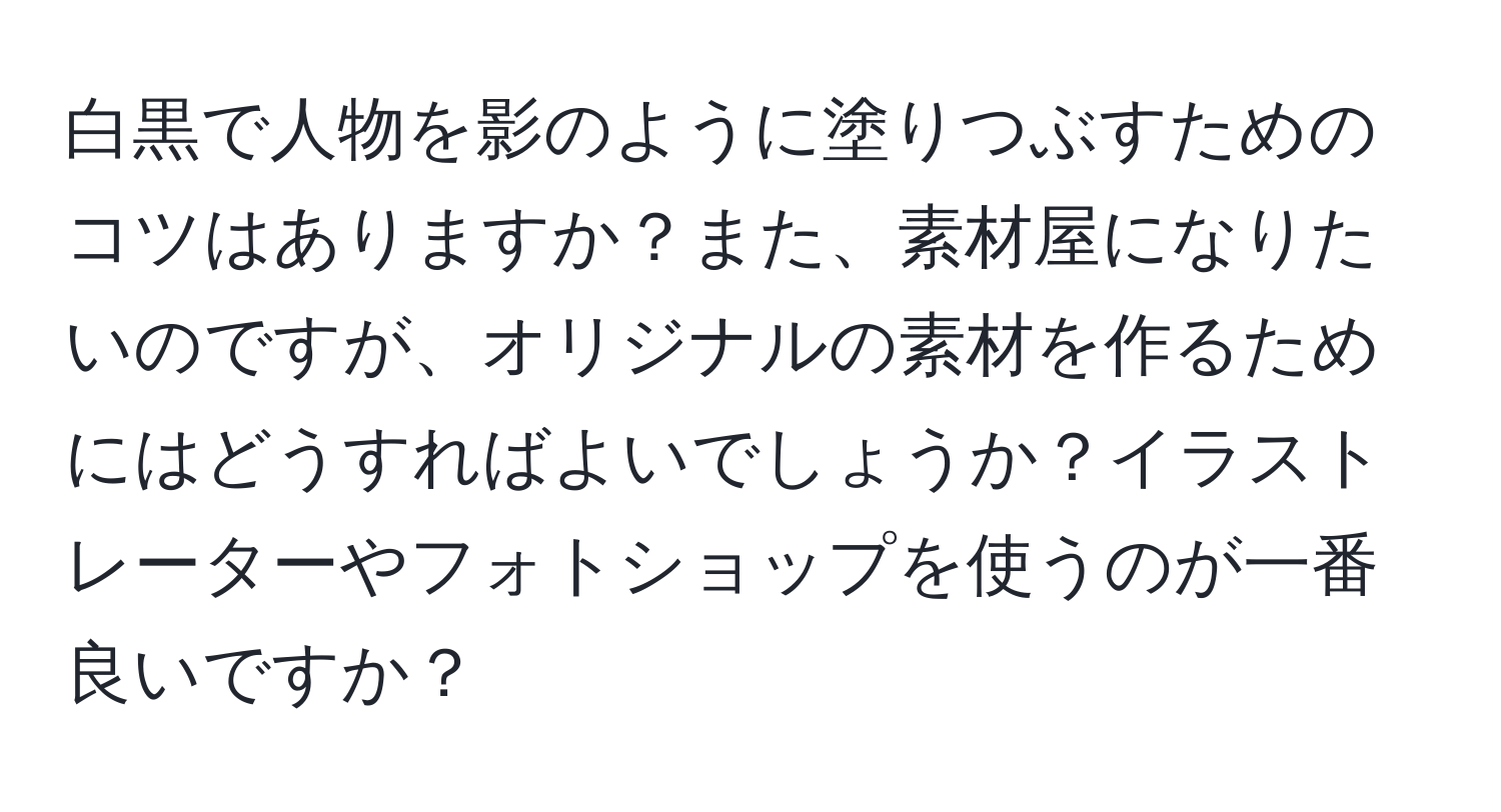 白黒で人物を影のように塗りつぶすためのコツはありますか？また、素材屋になりたいのですが、オリジナルの素材を作るためにはどうすればよいでしょうか？イラストレーターやフォトショップを使うのが一番良いですか？