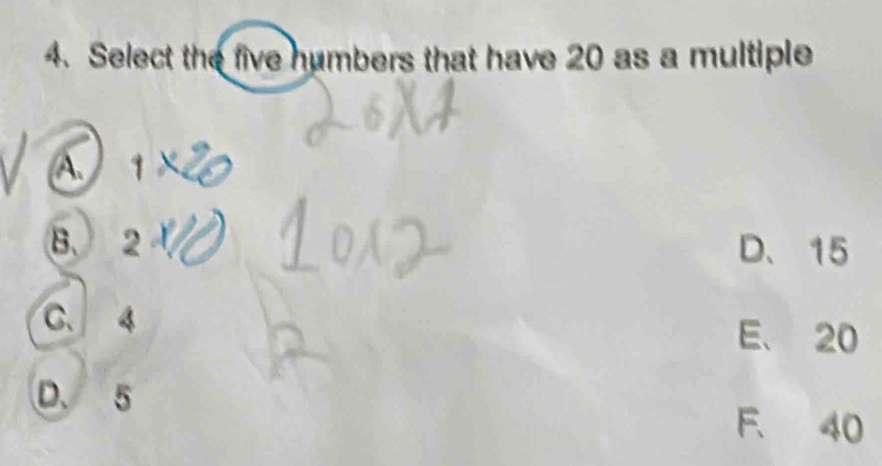 Select the five humbers that have 20 as a multiple
a 1
B. 2 D、 15
C. 4
E、 20
D. 5 F. 40