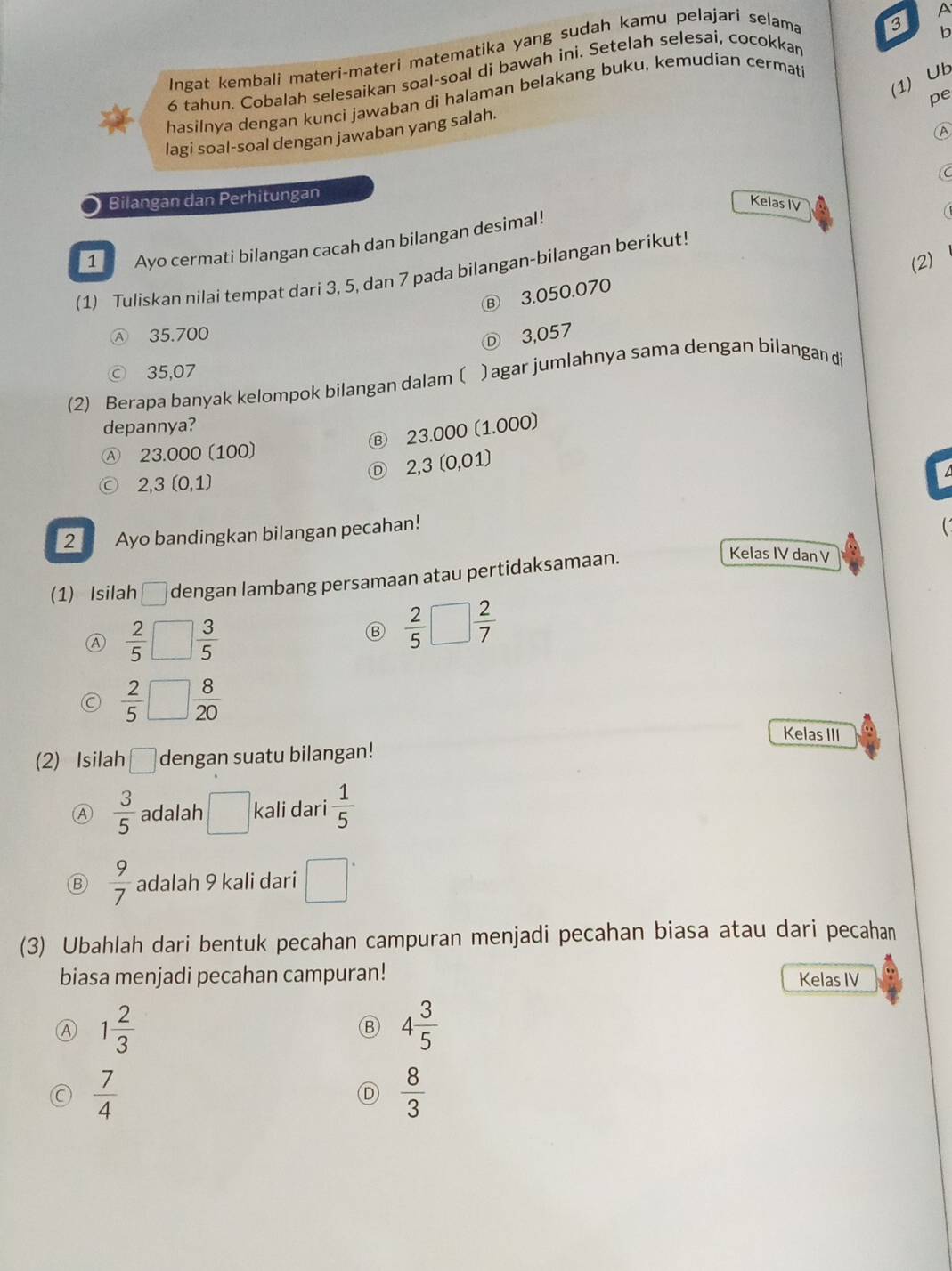 Ingat kembali materi-materi matematika yang sudah kamu pelajari selama
3
6 tahun. Cobalah selesaikan soal-soal di bawah ini. Setelah selesai, cocokkar A
(1) Ub
hasilnya dengan kunci jawaban di halaman belakang buku, kemudian cermati b
pe
A
lagi soal-soal dengan jawaban yang salah.
C
Bilangan dan Perhitungan
Kelas IV
1   Ayo cermati bilangan cacah dan bilangan desimal!
(2)
(1) Tuliskan nilai tempat dari 3, 5, dan 7 pada bilangan-bilangan berikut!
B) 3.050.070
Ⓐ 35.700
Ⓓ 3,057
ⓒ 35,07
(2) Berapa banyak kelompok bilangan dalam 〔 )agar jumlahnya sama dengan bilangan di
depannya?
23.000 (1.000)
Ⓐ 23.000 (100)
2,3 (0,01)
2.3(0,1)
2 Ayo bandingkan bilangan pecahan!
(1) Isilah □ dengan lambang persamaan atau pertidaksamaan.
Kelas IV dan V
Ⓐ  2/5 □  3/5 
Ⓑ  2/5 □  2/7 
a  2/5 □  8/20 
Kelas III
(2) Isilah □ dengan suatu bilangan!
Ⓐ  3/5  adalah □ kali dari  1/5 
Ⓑ  9/7  adalah 9 kali dari □°
(3) Ubahlah dari bentuk pecahan campuran menjadi pecahan biasa atau dari pecahan
biasa menjadi pecahan campuran! Kelas IV
Ⓐ 1 2/3 
B 4 3/5 
 7/4 
 8/3 