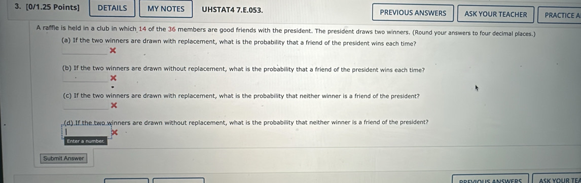 DETAILS MY NOTES UHSTAT4 7.E.053. PREVIOUS ANSWERS ASK YOUR TEACHER PRACTICE A 
A raffle is held in a club in which 14 of the 36 members are good friends with the president. The president draws two winners. (Round your answers to four decimal places.) 
(a) If the two winners are drawn with replacement, what is the probability that a friend of the president wins each time? 
_× 
(b) If the two winners are drawn without replacement, what is the probability that a friend of the president wins each time? 
_x 
(c) If the two winners are drawn with replacement, what is the probability that neither winner is a friend of the president? 
_× 
(d).If the two.winners are drawn without replacement, what is the probability that neither winner is a friend of the president? 
| 
Enter a number 
Submit Answer