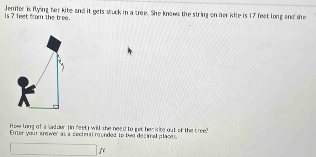 Jenifer is flying her kite and it gets stuck in a tree. She knows the string on her kite is 17 feet long and she 
is 7 feet from the tree. 
How long of a ladder (in feet) will she need to get her kite out of the tree? 
Enter your answer as a decimal rounded to two decimal places.
□ ft