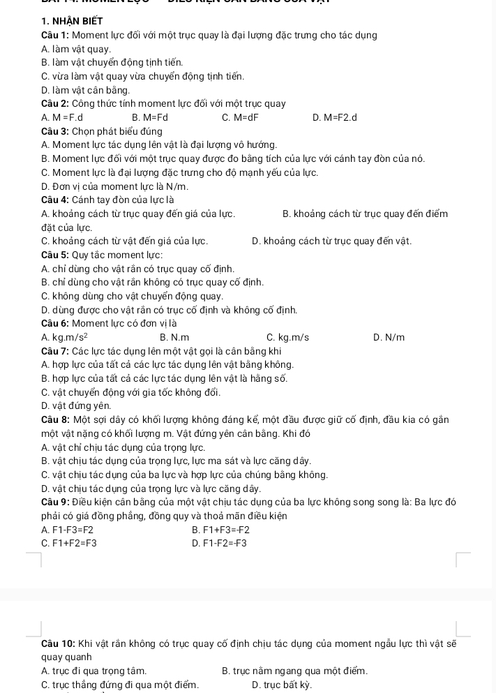 NHÂN BIếT
Câu 1: Moment lực đối với một trục quay là đại lượng đặc trưng cho tác dụng
A. làm vật quay.
B. làm vật chuyển động tịnh tiến.
C. vừa làm vật quay vừa chuyển động tịnh tiến.
D. làm vật cân bằng.
Câu 2: Công thức tính moment lực đối với một trục quay
A. M=F.d B. M=Fd C. M=dF D. M=F2.d
Câu 3: Chọn phát biểu đúng
A. Moment lực tác dụng lên vật là đại lượng vô hướng.
B. Moment lực đối với một trục quay được đo bằng tích của lực với cánh tay đòn của nó.
C. Moment lực là đại lượng đặc trưng cho độ mạnh yếu của lực.
D. Đơn vị của moment lực là N/m.
Câu 4: Cánh tay đòn của lực là
A. khoảng cách từ trục quay đến giá của lực. B. khoảng cách từ trục quay đến điểm
đặt của lực.
C. khoảng cách từ vật đến giá của lực. D. khoảng cách từ trục quay đến vật.
Câu 5: Quy tắc moment lực:
A. chỉ dùng cho vật rần có trục quay cố định.
B. chỉ dùng cho vật rần không có trục quay cố định.
C. không dùng cho vật chuyển động quay.
D. dùng được cho vật rần có trục cố định và không cố định.
Câu 6: Moment lực có đơn vị là
A. kg.m, s^2 B. N.m C. kg.m/s D. N/m
Câu 7: Các lực tác dụng lên một vật gọi là cân bằng khi
A. hợp lực của tất cả các lực tác dụng lên vật bằng không.
B. hợp lực của tất cả các lực tác dụng lên vật là hằng số.
C. vật chuyển động với gia tốc không đối.
D. vật đứng yên.
Câu 8: Một sợi dây có khối lượng không đáng kể, một đầu được giữ cố định, đầu kia có gần
một vật nặng có khối lượng m. Vật đứng yên cân bằng. Khi đó
A. vật chỉ chịu tác dụng của trọng lực.
B. vật chịu tác dụng của trọng lực, lực ma sát và lực căng dây.
C. vật chịu tác dụng của ba lực và hợp lực của chúng bằng không.
D. vật chịu tác dụng của trọng lực và lực căng dây.
Câu 9: Điều kiện cân bằng của một vật chịu tác dụng của ba lực không song song là: Ba lực đó
phải có giá đồng phầng, đồng quy và thoả mãn điều kiện
A. F1-F3=F2 B. F1+F3=-F2
C. F1+F2=F3 D. F1-F2=-F3
Câu 10: Khi vật rần không có trục quay cố định chịu tác dụng của moment ngẫu lực thì vật sẽ
quay quanh
A. trục đi qua trọng tâm. B. trục nằm ngang qua một điểm.
C. trục thắng đứng đi qua một điểm. D. trục bất kỳ.