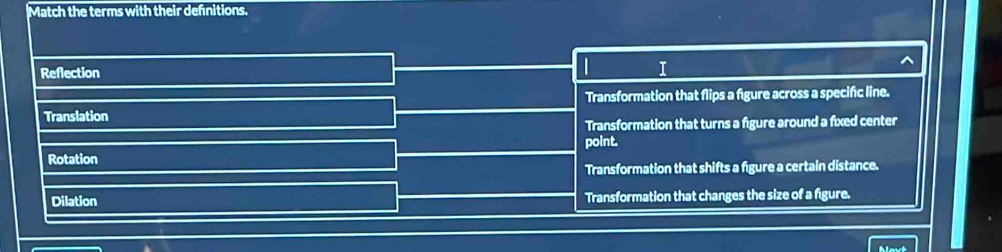 Match the terms with their defnitions.
Reflection
I
Transformation that flips a figure across a specific line.
Translation
Transformation that turns a figure around a fixed center
Rotation point.
Transformation that shifts a figure a certain distance.
Dilation Transformation that changes the size of a figure.