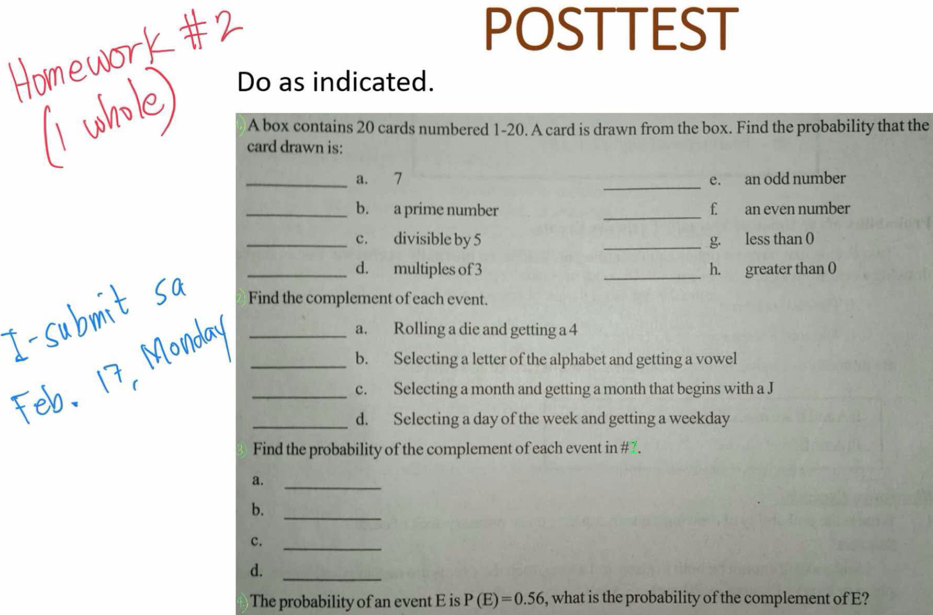 POSTTEST 
Do as indicated. 
A box contains 20 cards numbered 1-20. A card is drawn from the box. Find the probability that the 
card drawn is: 
_ 
_a. 7 e. an odd number 
_b. a prime number _f an even number 
_c. divisible by 5 _g. less than 0
_d. multiples of 3 _h. greater than 0
Find the complement of each event. 
_a. Rolling a die and getting a 4
_b. Selecting a letter of the alphabet and getting a vowel 
_c. Selecting a month and getting a month that begins with a J 
_d. Selecting a day of the week and getting a weekday 
Find the probability of the complement of each event in #7. 
a._ 
b._ 
c._ 
d._ 
The probability of an event E is P(E)=0.56 , what is the probability of the complement of E?