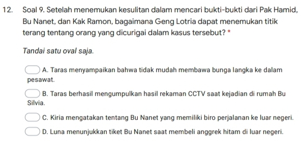 Soal 9. Setelah menemukan kesulitan dalam mencari bukti-bukti dari Pak Hamid,
Bu Nanet, dan Kak Ramon, bagaimana Geng Lotria dapat menemukan titik
terang tentang orang yang dicurigai dalam kasus tersebut? *
Tandai satu oval saja.
A. Taras menyampaikan bahwa tidak mudah membawa bunga langka ke dalam
pesawat.
B. Taras berhasil mengumpulkan hasil rekaman CCTV saat kejadian di rumah Bu
Silvia.
C. Kiria mengatakan tentang Bu Nanet yang memiliki biro perjalanan ke luar negeri.
D. Luna menunjukkan tiket Bu Nanet saat membeli anggrek hitam di luar negeri.