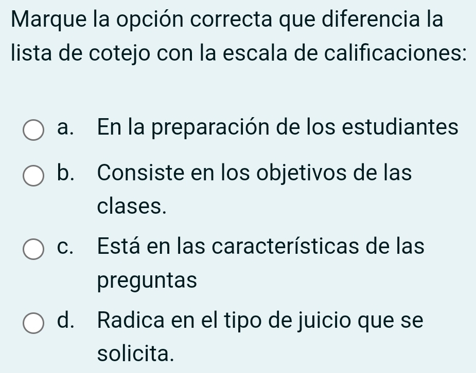 Marque la opción correcta que diferencia la
lista de cotejo con la escala de calificaciones:
a. En la preparación de los estudiantes
b. Consiste en los objetivos de las
clases.
c. Está en las características de las
preguntas
d. Radica en el tipo de juicio que se
solicita.