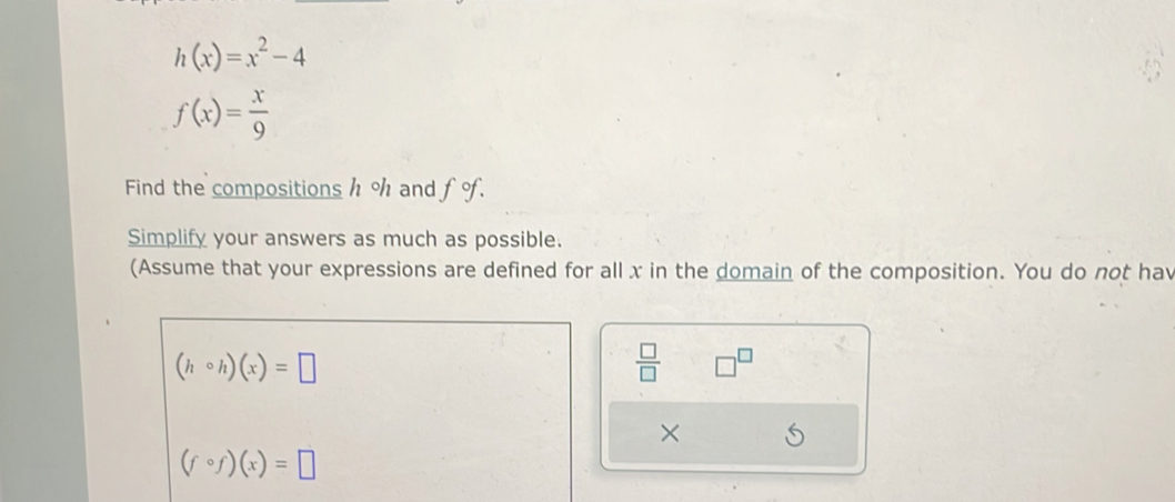 h(x)=x^2-4
f(x)= x/9 
Find the compositions h % and f o. 
Simplify your answers as much as possible. 
(Assume that your expressions are defined for all x in the domain of the composition. You do not hav
(hcirc h)(x)=□
 □ /□   □^(□)
×
(fcirc f)(x)=□