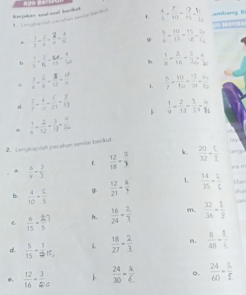 Ayo Beriau
Kerjakan soal-soal berikut
f.
1. Lengkapilah pecahan senilai berikut 1-6-21 ambang Bi
o  Menga
a.  1/3 - 2/6 - 2/9 - 4/18 
g.  5/6 - 10/12 - 15/18 - 20/2 
b.
h.  1/8 - 2/16 - 3/2 - 4/22 
c.  3/4 - 6/8 - 18/12 - 11/14   5/7 = 10/14 = 15/21 = 20/32 
i.
d.  2/7 - 4/7 - 6/21 - 2/23  
j.
e.  1/6 - 2/12 - 3/18 - 4/24 
rhatik
2. Lengkapilah pecahan senilai berikut.
lay
f.  12/18 - 2/3  k.  20/32 =frac 5._ ? anga
a.  6/9 = 3/3 
ram
b.  4/10 = 2/5  g.  12/21 = (4.)/...  1.  14/35 = 2/5  tilan
shar
C.  6/15 = 2/5 ? h.  16/24 = 2/3 . m.  32/36 = 8/9 
)an
d. "≠IE, i.  18/27 = 2/3. 
n.  8/48 =frac 4=frac 1.
o.
e.
j.  24/30 = (4.)/6.   24/60 = 2/5 