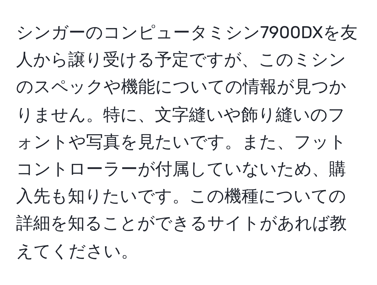 シンガーのコンピュータミシン7900DXを友人から譲り受ける予定ですが、このミシンのスペックや機能についての情報が見つかりません。特に、文字縫いや飾り縫いのフォントや写真を見たいです。また、フットコントローラーが付属していないため、購入先も知りたいです。この機種についての詳細を知ることができるサイトがあれば教えてください。