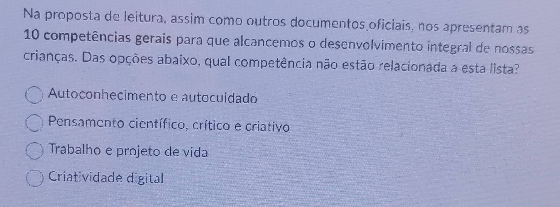 Na proposta de leitura, assim como outros documentos oficiais, nos apresentam as
10 competências gerais para que alcancemos o desenvolvimento integral de nossas
crianças. Das opções abaixo, qual competência não estão relacionada a esta lista?
Autoconhecimento e autocuidado
Pensamento científico, crítico e criativo
Trabalho e projeto de vida
Criatividade digital