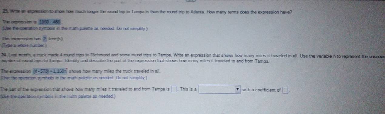 Write an expression to show how much longer the round trip to Tampa is than the round trip to Atlanta. How many terms does the expression have? 
The expression is 1160-488
fuse the operation symbols in the math palete as needed. Do not simplify) 
This expression has 2 term(s) 
ape a whole number ) 
24. Last month, a truck made 4 round trips to Richmond and some round trips to Tampa. Write an expression that shows how many miles it traveled in all. Use the variable n to represent the unknow 
mumber of mund trps to Tampa, Identify and describe the part of the expression that shows how many miles it traveled to and from Tampa. 
The expression (4* 500)+1,150m shows how many miles the truck traveled in all . 
(Use the operation symbols in the math palette as needed. Do not simplify.) 
The part of the expression that shows how many miles it traveled to and from Tampa is . This is a with a coefficient of □
(use the operation symbols in the math palette as needed )