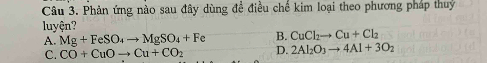 Phản ứng nào sau đây dùng để điều chế kim loại theo phương pháp thuy
luyện?
A. Mg+FeSO_4to MgSO_4+Fe
B. CuCl_2to Cu+Cl_2
C. CO+CuOto Cu+CO_2 D. 2Al_2O_3to 4Al+3O_2