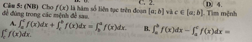 C. 2. D. 4.
Câu 5: (NB) Cho f(x) là hàm số liên tục trên đoạn [a;b] và c∈ [a;b]
đề đúng trong các mệnh đề sau. . Tìm mệnh
A. ∈t _a^cf(x)dx+∈t _c^bf(x)dx=∈t _b^af(x)dx. B. ∈t _a^bf(x)dx-∈t _a^cf(x)dx=
∈t _c^cf(x)dx.