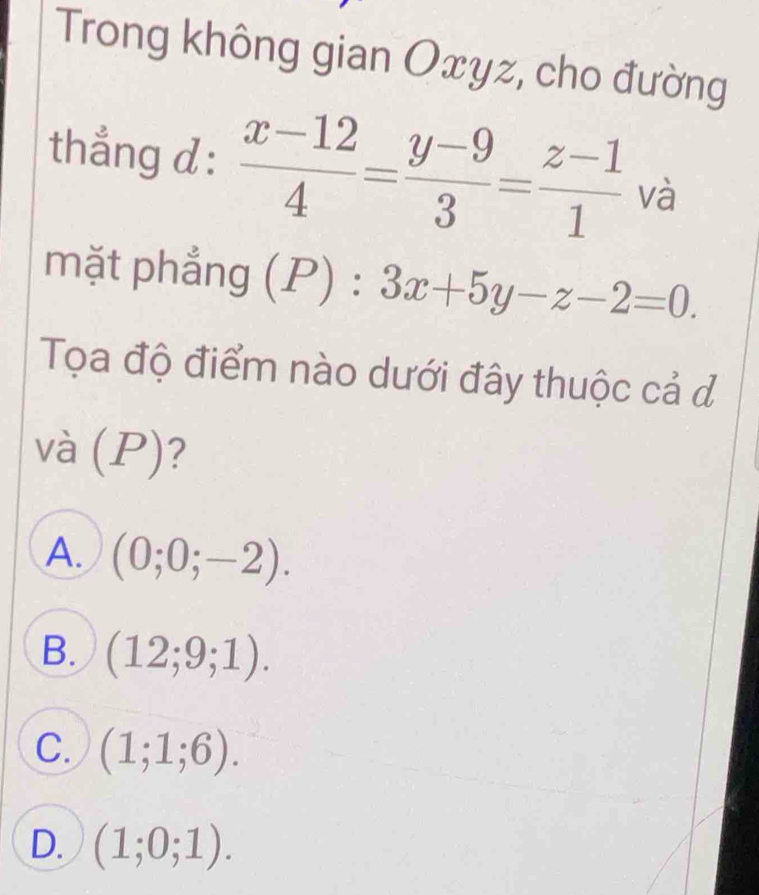 Trong không gian Oxyz, cho đường
thẳng d :  (x-12)/4 = (y-9)/3 = (z-1)/1  và
mặt phẳng (P):3x+5y-z-2=0. 
Tọa độ điểm nào dưới đây thuộc cả đ
và 1 P)?
A. (0;0;-2).
B. (12;9;1).
C. (1;1;6).
D. (1;0;1).