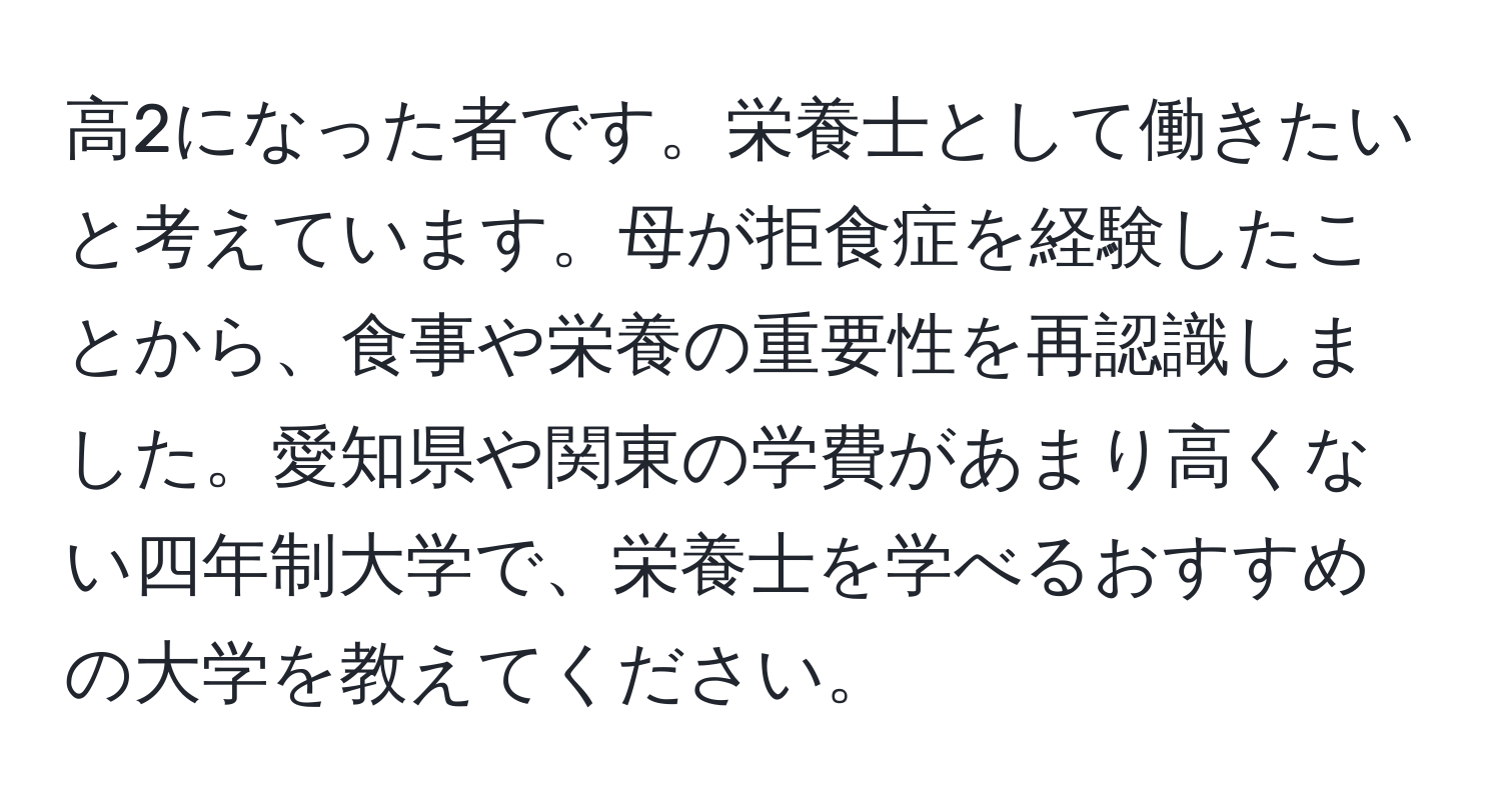 高2になった者です。栄養士として働きたいと考えています。母が拒食症を経験したことから、食事や栄養の重要性を再認識しました。愛知県や関東の学費があまり高くない四年制大学で、栄養士を学べるおすすめの大学を教えてください。