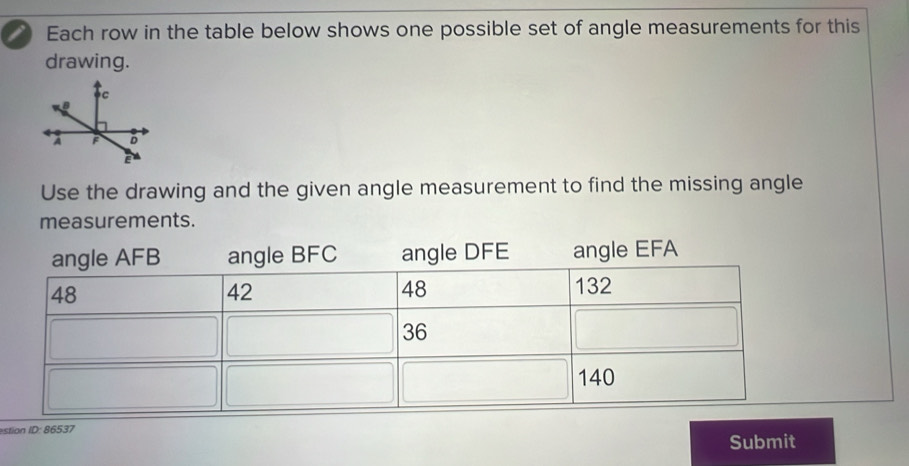 Each row in the table below shows one possible set of angle measurements for this 
drawing.
c
B
21 F D
Use the drawing and the given angle measurement to find the missing angle 
measurements. 
stion ID: 86537
Submit