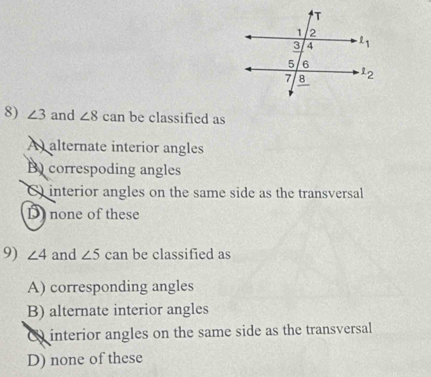 ∠ 3 and ∠ 8 can be classified as
A alternate interior angles
B) correspoding angles
C) interior angles on the same side as the transversal
D none of these
9) ∠ 4 and ∠ 5 can be classified as
A) corresponding angles
B) alternate interior angles
Q interior angles on the same side as the transversal
D) none of these