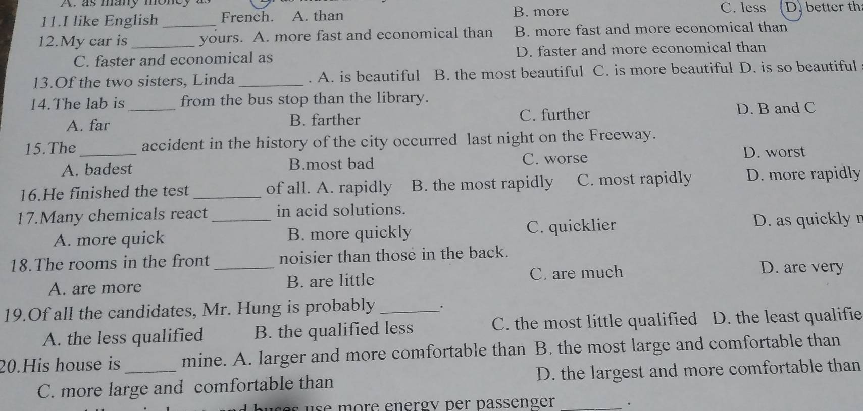 A. as many money a C. less D. better th
11.I like English _French. A. than
B. more
12.My car is _yours. A. more fast and economical than B. more fast and more economical than
C. faster and economical as D. faster and more economical than
13.Of the two sisters, Linda _. A. is beautiful B. the most beautiful C. is more beautiful D. is so beautiful
14.The lab is_ from the bus stop than the library.
A. far B. farther C. further D. B and C
15.The _accident in the history of the city occurred last night on the Freeway.
A. badest B.most bad C. worse
D. worst
16.He finished the test _of all. A. rapidly B. the most rapidly C. most rapidly D. more rapidly
17.Many chemicals react_ in acid solutions.
A. more quick B. more quickly C. quicklier
D. as quickly r
18.The rooms in the front _noisier than those in the back.
A. are more B. are little C. are much
D. are very
19.Of all the candidates, Mr. Hung is probably_
.
A. the less qualified B. the qualified less C. the most little qualified D. the least qualifie
20.His house is _mine. A. larger and more comfortable than B. the most large and comfortable than
C. more large and comfortable than D. the largest and more comfortable than
s e e more energy per passenger_
.