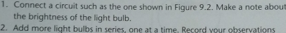 Connect a circuit such as the one shown in Figure 9.2. Make a note about 
the brightness of the light bulb. 
2. Add more light bulbs in series, one at a time. Record your observations