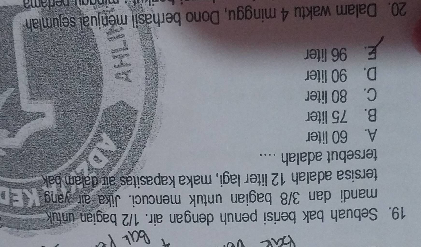 Sebuah bak berisi penuh dengan air. 1/2 bagian untuk
mandi dan 3/8 bagian untuk mencuci. Jika air yang
tersisa adalah 12 liter lagi, maka kapasitas air dalam bak
tersebut adalah ....
A. 60 liter
B. 75 liter
C. 80 liter
D. 90 liter
E. 96 liter
20. Dalam waktu 4 minggu, Dono berhasil menjual sejumlah