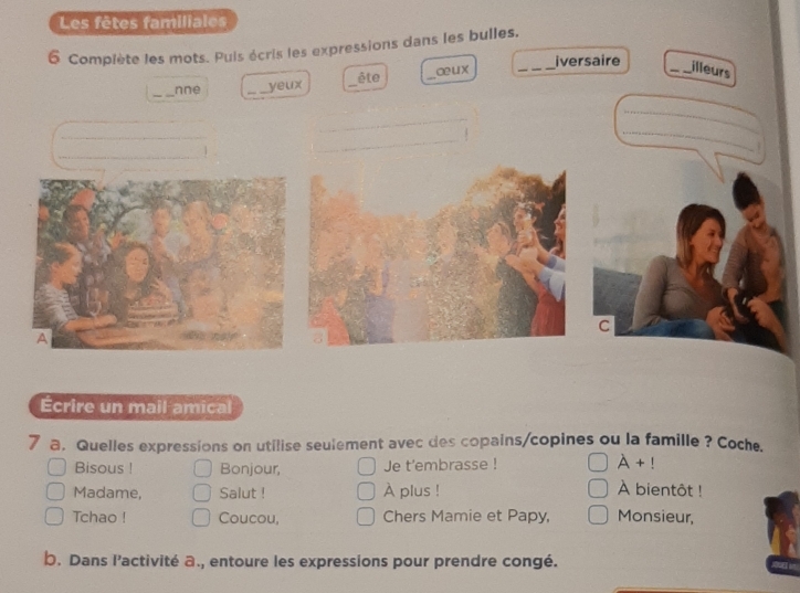 Les fêtes familiales 
6 Complète les mots. Puis écris les expressions dans les bulles, 
_iversaire _illeurs 
ête 
_nne _yeux __a u x 
_ 
_ 
_ 
_ 
_ 
_ 

C 
Écrire un mail amical 
7 a. Quelles expressions on utilise seulement avec des copains/copines ou la famille ? Coche. 
Bisous ! Bonjour, Je t'embrasse ! A+!
Madame, Salut ! À plus ! À bientôt ! 
Tchao ! Coucou, Chers Mamie et Papy, Monsieur, 
b. Dans l’activité a., entoure les expressions pour prendre congé.