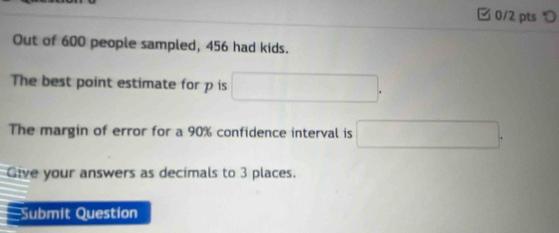 つ 
Out of 600 people sampled, 456 had kids. 
The best point estimate for p is □. 
The margin of error for a 90% confidence interval is □. 
Give your answers as decimals to 3 places. 
: Submit Question