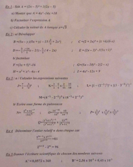 Ex I : Soit A=(2x-5)^2+3(2x-5)
a) Monter que A=4x^2-14x+10
b) Factoriser l'expression A
c) Calculer la valeur de A lorsque x=sqrt(3)
Ex 2 : a/ Développer
B=(5x-y)(5x+y)-15( 2/5 +2x^2); C=(2+3x)^2+(x+6)(6-x)
D=- 3/7 ( (-14)/3 x-21)- 1/2 (4-2x); E=(2x-3)^2-3(3x+1)^2
h/factoriser
F=(3x+5)^2-16; G=(5x-10)^2-2(2-x)
H=x^3+x^2-4x-4; I=4x^2-12x+9
Ex3 : a / Calculer les expressions suivantes
J= 7/3 -( 3/2 )^2; K= 3/2 - 5/6 *  2/15 - 25/18 ; L=[1-(2^(-1))^2]^2* [(1-3^(-2))^-1]^-2
M=(4^(-1)-2^(-1))^-3* (4^(-1)+2^(-1))^-3
b/ Ecrire sous forme de puissances
N=frac 2^5* 16^(-7)(32)^0; O= (10^(-12))/10^4 *  10/10^(-5) ; P=( 3/2 )^3* ( 4/9 )^4* ( 3/2 )^-3
Q=frac (3^2* 11^5)^-2(3^4* 11^2)^3*  33^(15)/3^2* 11^(-1) 
Ex 4 Déterminer l'entier relatif n dans chaque cas
 (9^(2n-1)* 3^(n+1))/27^(n+3) =81
2^(n+2)-2^n=96
Ex5 Donner l'écriture scientifique de chacun des nombres suivants
A^,=0,0572* 360; B'=2=2,56* 10^(-3)+0,45* 10^(-2)