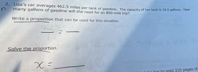 Lisa’s car averages 462.5 miles per tank of gasoline. The capacity of her tank is 18.5 gallons. How 
many gallons of gasoline will she need for an 800-mile trip? 
Write a proportion that can be used for this situation. 
_ 
Solve the proportion. 
_ 
0 read 210 pages of