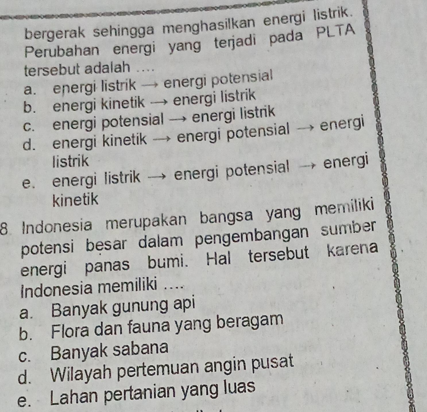 bergerak sehingga menghasilkan energi listrik.
Perubahan energi yang terjadi pada PLTA
tersebut adalah ....
a. energi listrik → energi potensial
b. energi kinetik → energi listrik
c. energi potensial → energi listrik
d. energi kinetik → energi potensial → energi
listrik
e. energi listrik → energi potensial → energi
kinetik
8 Indonesia merupakan bangsa yang memiliki
potensi bęsar dalam pengembangan sumber 
energi panas bumi. Hal tersebut karena
Indonesia memiliki ....
a. Banyak gunung api
b. Flora dan fauna yang beragam
c. Banyak sabana
d. Wilayah pertemuan angin pusat
e. Lahan pertanian yang luas