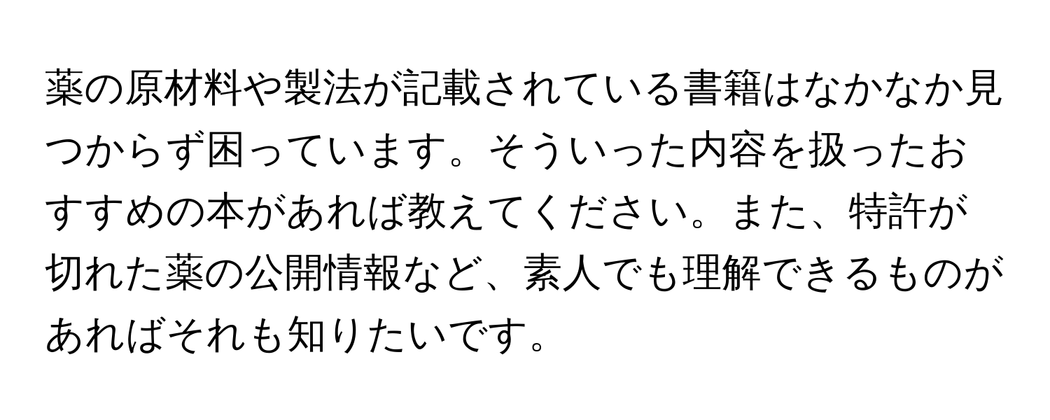 薬の原材料や製法が記載されている書籍はなかなか見つからず困っています。そういった内容を扱ったおすすめの本があれば教えてください。また、特許が切れた薬の公開情報など、素人でも理解できるものがあればそれも知りたいです。