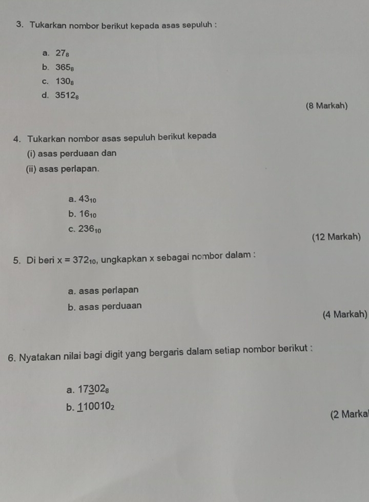 Tukarkan nombor berikut kepada asas sepuluh : 
a. 27_8
b. 365_8
C. 130_8
d. 3512_8
(8 Markah) 
4. Tukarkan nombor asas sepuluh berikut kepada 
(i) asas perduaan dan 
(ii) asas perlapan. 
a. 43_10
b. 16_10
C. 236_10
(12 Markah) 
5. Di beri x=372_10 , ungkapkan x sebagai nombor dalam : 
a. asas perlapan 
b. asas perduaan 
(4 Markah) 
6. Nyatakan nilai bagi digit yang bergaris dalam setiap nombor berikut : 
a. 17_ 302_8
b. _ 110010_2
(2 Marka