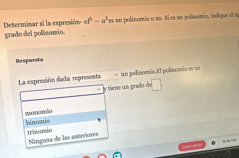 Determinar si la expresión- el^5-a^2 es un polinomio o no. Si es un polinomio, indique el tip
grado del polinomio.
Respuesta
La expresión dada representa un polinomio.El polinomio es un
y tiene un grado de :□ .
monomio
binomio
trinomio
Ninguna de las anteriores
Cerrar sesión 26 de nov