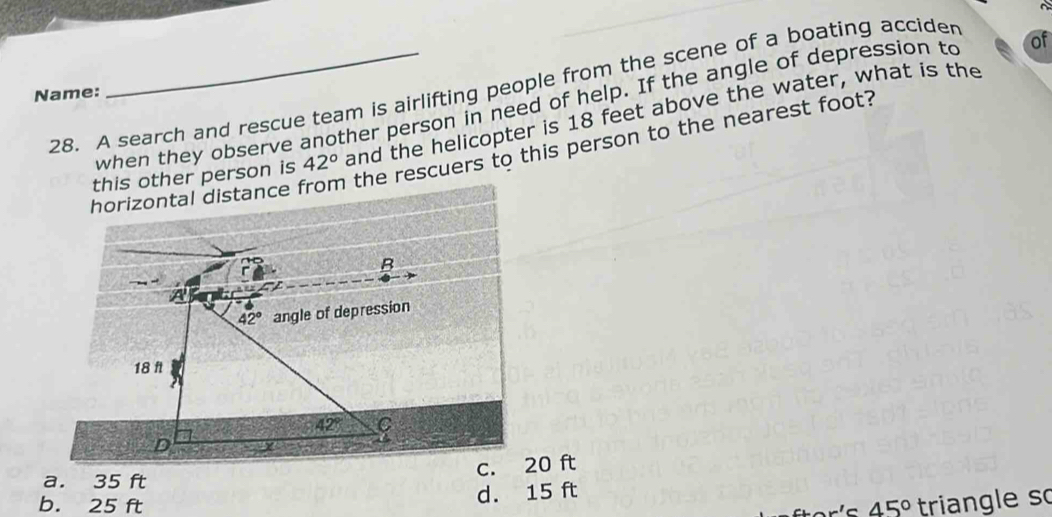 A search and rescue team is airlifting people from the scene of a boating accider
Name:
when they observe another person in need of help. If the angle of depression to of
this other person is 42° and the helicopter is 18 feet above the water, what is the
escuers to this person to the nearest foot?
0 ft
a. 35 ft
d. 15 ft
b. 25 ft 45° triangle so