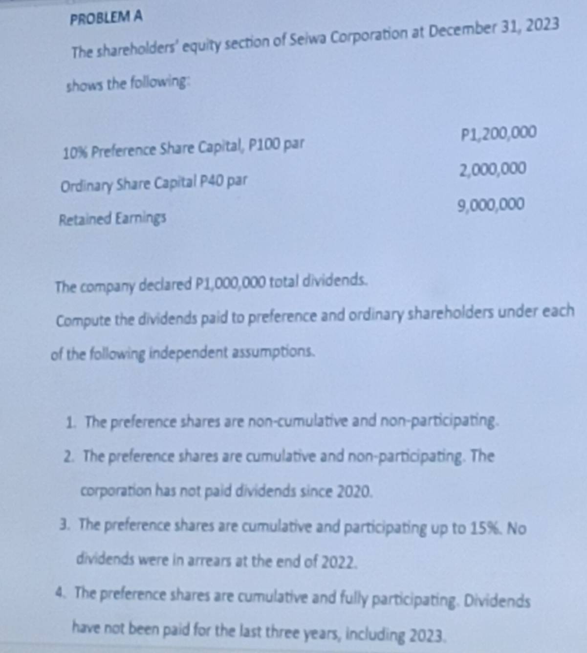 PROBLEM A 
The shareholders’ equity section of Seiwa Corporation at December 31, 2023 
shows the following:
10% Preference Share Capital, P100 par P1,200,000
Ordinary Share Capital P40 par 2,000,000
Retained Earnings 9,000,000
The company declared P1,000,000 total dividends. 
Compute the dividends paid to preference and ordinary shareholders under each 
of the following independent assumptions. 
1. The preference shares are non-cumulative and non-participating. 
2. The preference shares are cumulative and non-participating. The 
corporation has not paid dividends since 2020. 
3. The preference shares are cumulative and participating up to 15%. No 
dividends were in arrears at the end of 2022. 
4. The preference shares are cumulative and fully participating. Dividends 
have not been paid for the last three years, including 2023.