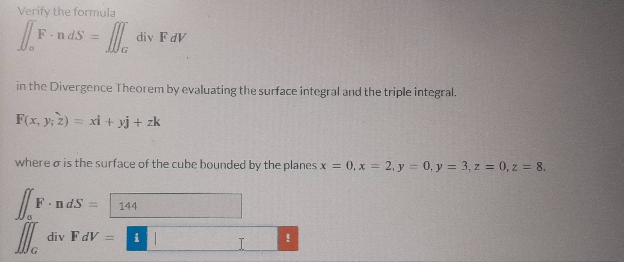 Verify the formula
∈t _sigma F· ndS=∈t ∈t _GdivFdV
in the Divergence Theorem by evaluating the surface integral and the triple integral.
F(x,y,z)=xi+yj+zk
where σ is the surface of the cube bounded by the planes x=0, x=2, y=0, y=3, z=0, z=8.
∈t F· ndS=144 d= □ /□  
∈t ∈t _GdivFdV=□!