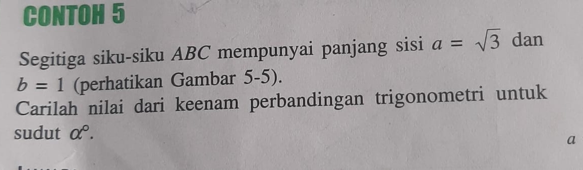 CONTOH 5 
Segitiga siku-siku ABC mempunyai panjang sisi a=sqrt(3) dan
b=1 (perhatikan Gambar 5-5). 
Carilah nilai dari keenam perbandingan trigonometri untuk 
sudut alpha°.
a