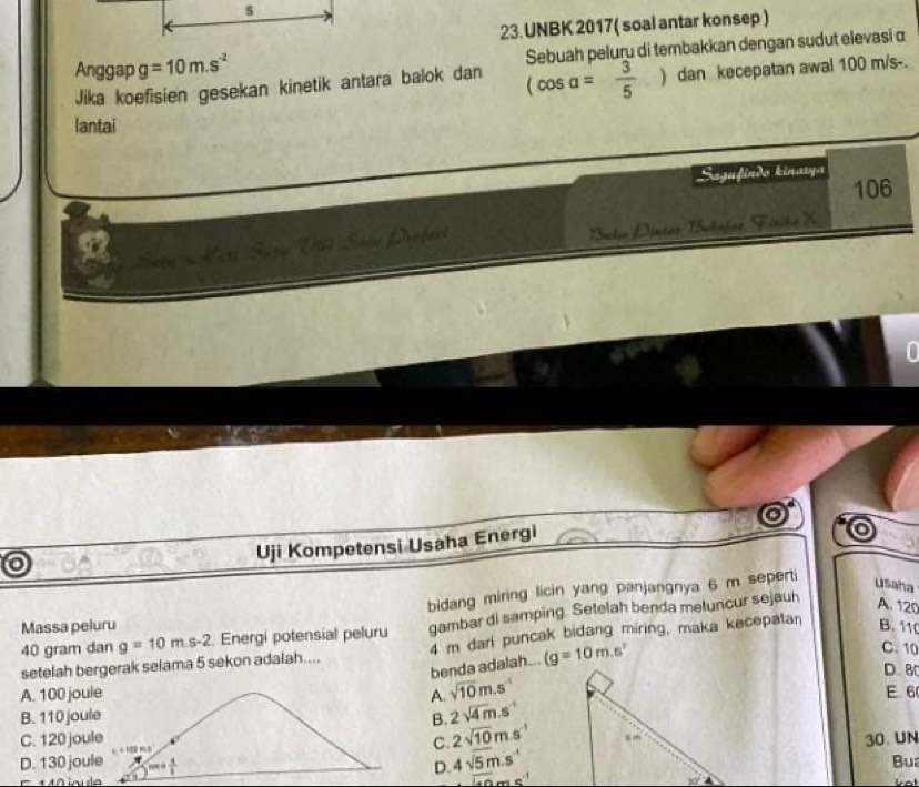 UNBK 2017( soal antar konsep )
Anggap g=10m.s^(-2) Sehuâḥ peluru di tembakkan dengan sudut elevasi α
Jika koefisien gesekan kinetik antara balok dan (cos alpha = 3/5 ) dan kecepatan awal 100 m/s-.
lantai
Sazufíndo kinarya
106
Bako Díntao Bobajar Fitika X
Uji Kompetensi Usaha Energi
bidang miring licin yang panjangnya 6 m seperti
usaha
40 gram dan g=10m.s-2 Energi potensial peluru gambar di samping. Setelah benda metuncur sejauh
A. 120
Massa peluru B. 11 C. 10
setelah bergerak selama 5 sekon adalah.... 4 m darl puncak bidang miring, maka kecepatan
benda adalah... (g=10m.s^2
D. 8
A. 100 jouA. sqrt(10)m.s^(-1)
B. 110 jouB. 2sqrt(4)m.s^(-1) E 6
C. 120 jouC. 2sqrt(10)m.s^(-1)
30. UN
D. 130 jou
D. 4sqrt(5m).s^(-1)
Bua
10iou
overline 140ms^(-1)