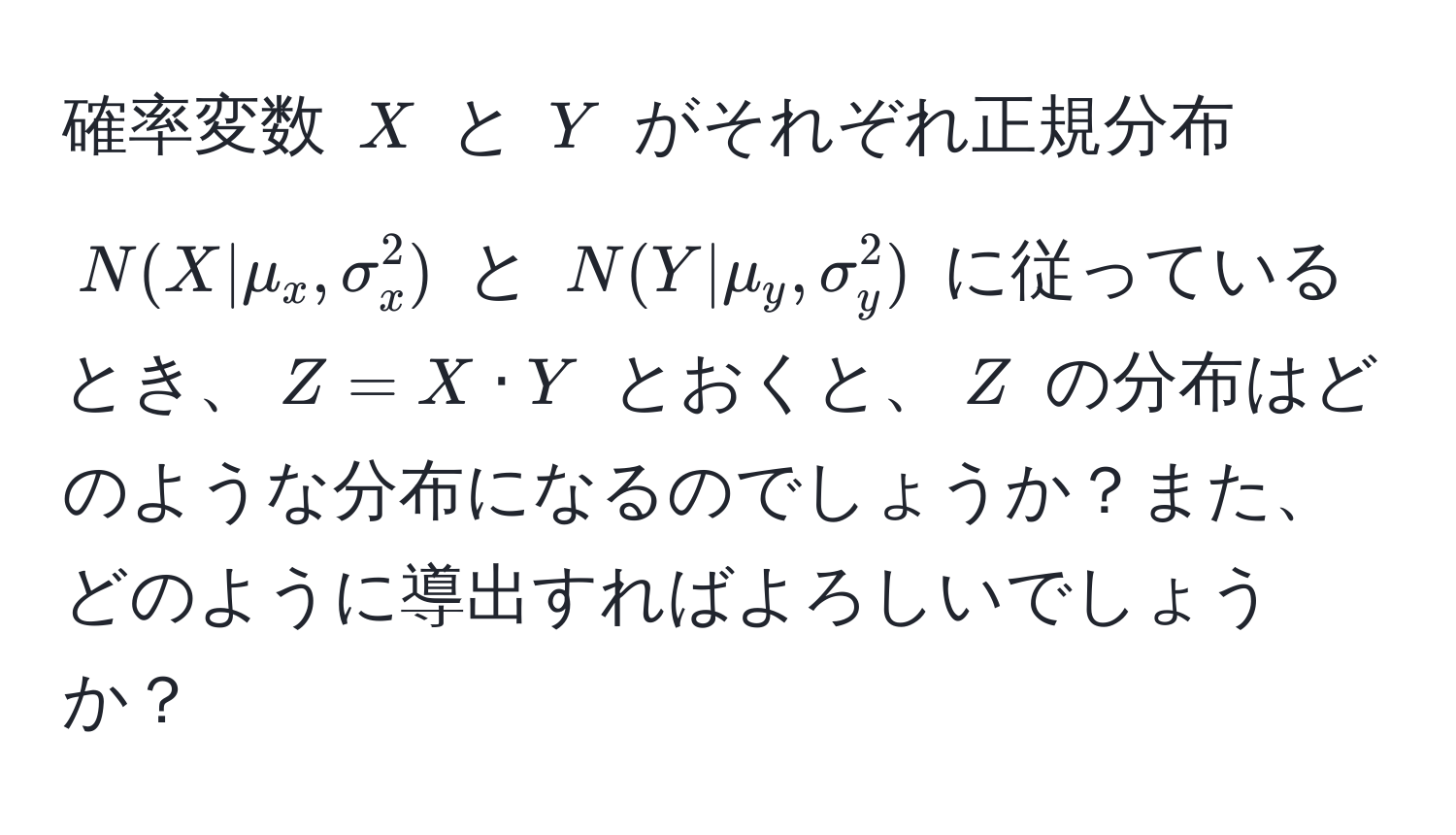 確率変数 $X$ と $Y$ がそれぞれ正規分布 $N(X|mu_x, sigma_x^2)$ と $N(Y|mu_y, sigma_y^2)$ に従っているとき、$Z = X · Y$ とおくと、$Z$ の分布はどのような分布になるのでしょうか？また、どのように導出すればよろしいでしょうか？