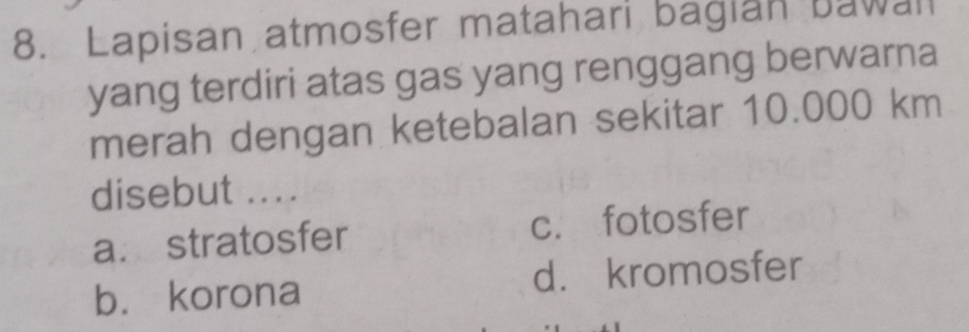 Lapisan atmosfer matahari bagian bawall
yang terdiri atas gas yang renggang berwarna
merah dengan ketebalan sekitar 10.000 km
disebut ....
a. stratosfer c. fotosfer
b. korona d. kromosfer