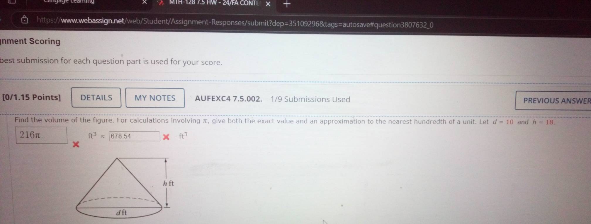 MTH-128 7.5 HW - 24/FA CONTE ×
a https://www.webassign.net/web/Student/Assignment-Responses/submit?dep=35109296&tags=autosave#question3807632_0
Inment Scoring
best submission for each question part is used for your score.
[0/1.15 Points] DETAILS MY NOTES AUFEXC4 7.5.002. 1/9 Submissions Used PREVIOUS ANSWER
Find the volume of the figure. For calculations involving π, give both the exact value and an approximation to the nearest hundredth of a unit. Let d=10 and h=18.
216π ft^3approx encloselongdiv 678.54 ft^3