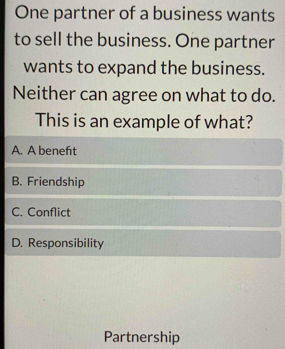 One partner of a business wants
to sell the business. One partner
wants to expand the business.
Neither can agree on what to do.
This is an example of what?
A. A beneft
B. Friendship
C. Conflict
D. Responsibility
Partnership