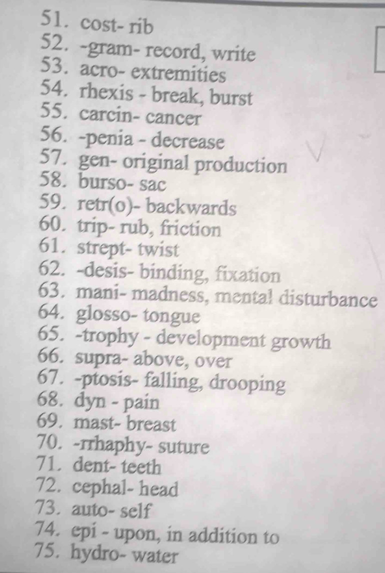 cost- rib 
52. -gram- record, write 
53. acro- extremities 
54. rhexis - break, burst 
55. carcin- cancer 
56. -penia - decrease 
57. gen- original production 
58. burso- sac 
59. retr(o)- backwards 
60. trip- rub, friction 
61. strept- twist 
62. -desis- binding, fixation 
63. mani- madness, mental disturbance 
64. glosso- tongue 
65. -trophy - development growth 
66. supra- above, over 
67. -ptosis- falling, drooping 
68. dyn - pain 
69. mast- breast 
70. -rrhaphy- suture 
71. dent- teeth 
72. cephal- head 
73. auto- self 
74. epi - upon, in addition to 
75. hydro- water