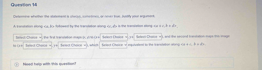 Determine whether the statement is a/ways, sometimes, or never true. Justify your argument 
A translation along , b> followed by the translation along . d> is the translation alon , b+d>. 
Select Choice the first translation maps (x,y) to (x+ Select Choice y+ Select Choice ), and the second translation maps this image 
to (x+ Select Choice + Select Choice ), which Select Choice equivalent to the translation along , b+d>. 
Need help with this question?