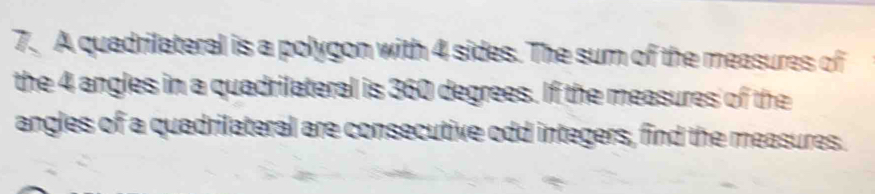 A quadrilateral is a polygon with 4 sides. The sum of the measures of 
the 4 angles in a quadrilateral is 360 degrees. If the measures of the 
angles of a quadrilateral are consecutive odd integers, find the measures.