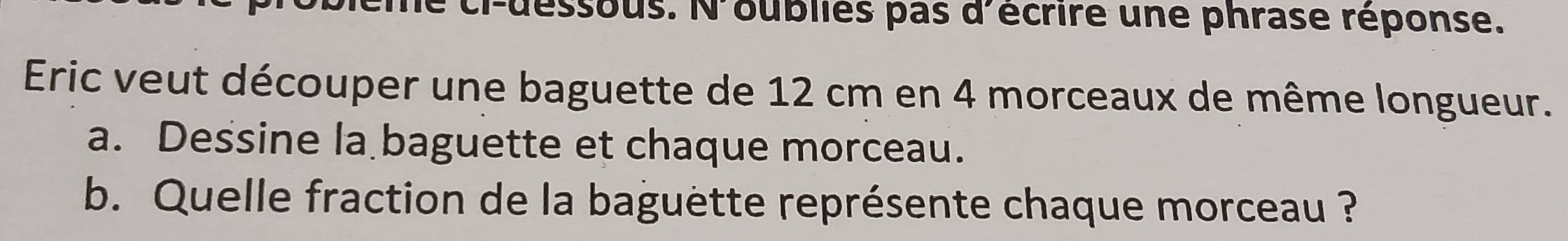 ci-dessous. N'oublies pas d'écrire une phrase réponse. 
Eric veut découper une baguette de 12 cm en 4 morceaux de même longueur. 
a. Dessine la baguette et chaque morceau. 
b. Quelle fraction de la baguette représente chaque morceau ?