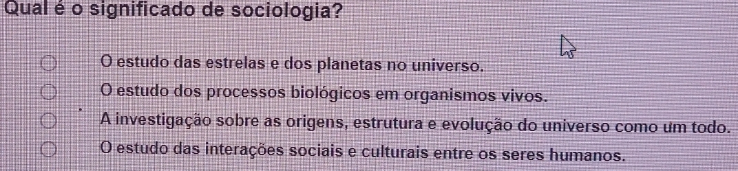 Qual é o significado de sociologia?
O estudo das estrelas e dos planetas no universo.
O estudo dos processos biológicos em organismos vivos.
A investigação sobre as origens, estrutura e evolução do universo como um todo.
O estudo das interações sociais e culturais entre os seres humanos.